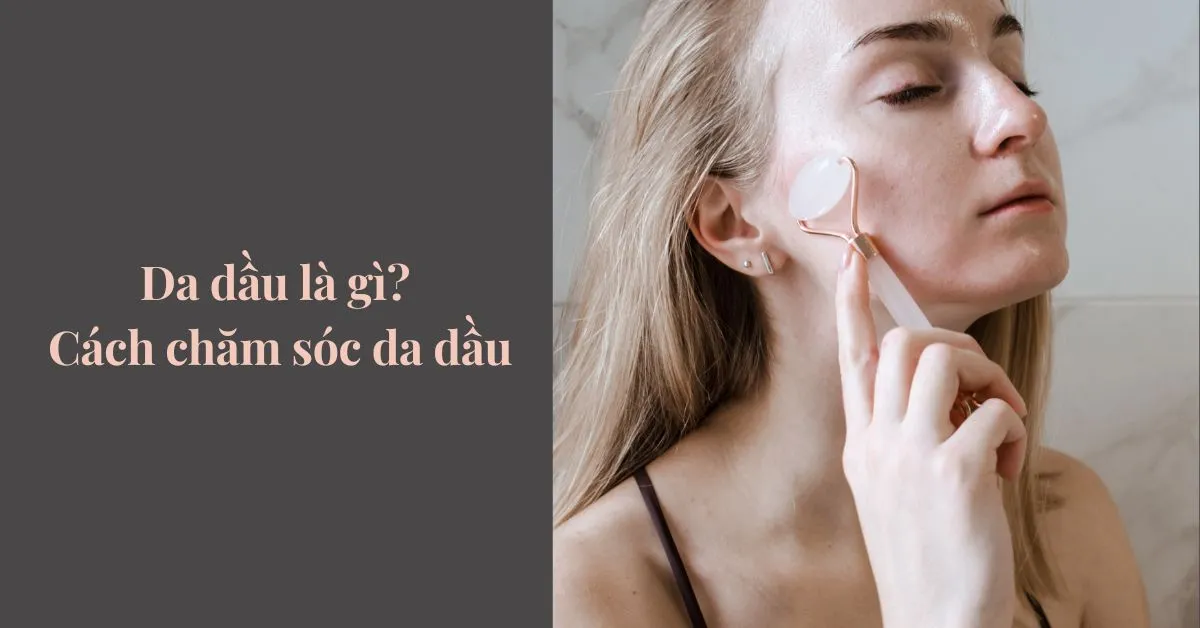 Da dầu là gì? Cách chăm sóc và lựa chọn sản phẩm phù hợp cho da