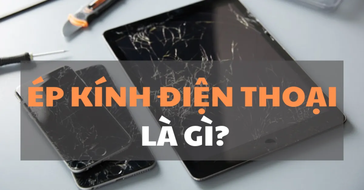 Ép kính điện thoại là gì? Khi nào thì nên ép kính điện thoại