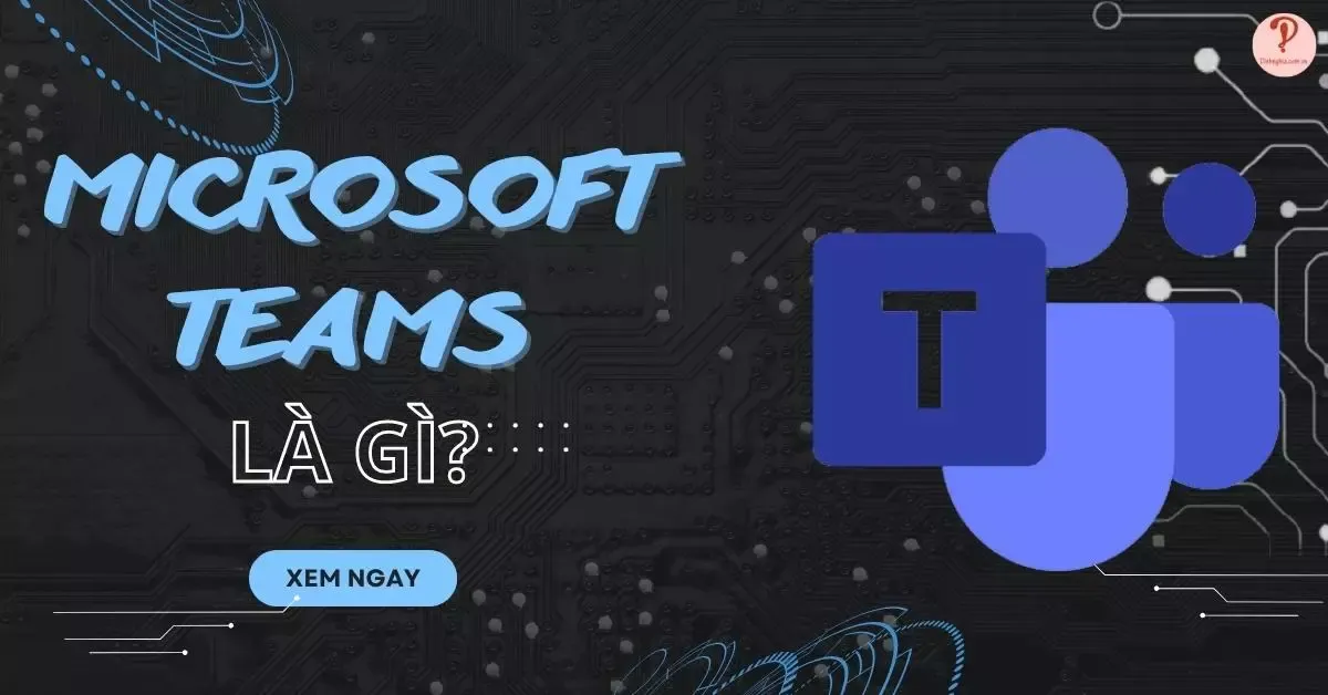 Microsoft Teams là gì? 8 điểm nổi bật của ứng dụng cần chú ý